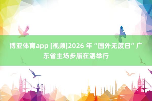 博亚体育app [视频]2026 年“国外无废日”广东省主场步履在湛举行