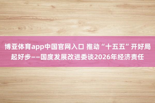 博亚体育app中国官网入口 推动“十五五”开好局起好步——国度发展改进委谈2026年经济责任