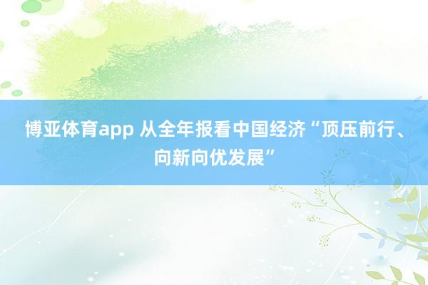 博亚体育app 从全年报看中国经济“顶压前行、向新向优发展”