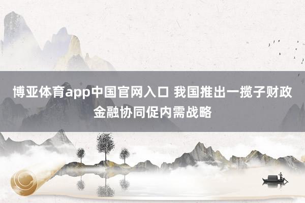博亚体育app中国官网入口 我国推出一揽子财政金融协同促内需战略