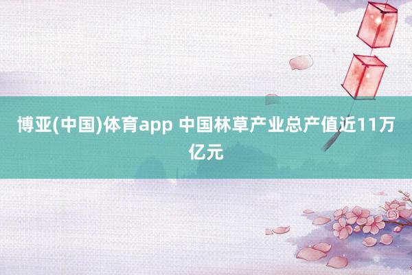 博亚(中国)体育app 中国林草产业总产值近11万亿元