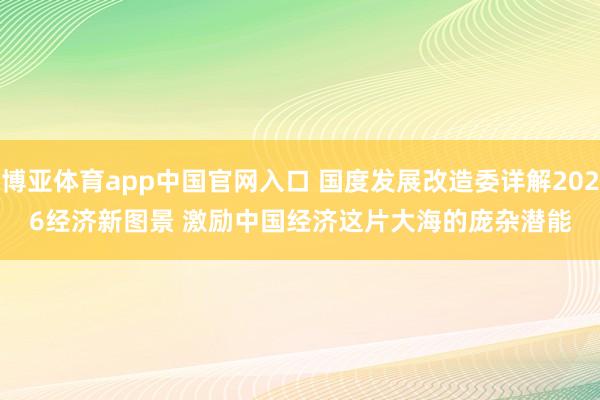 博亚体育app中国官网入口 国度发展改造委详解2026经济新图景 激励中国经济这片大海的庞杂潜能