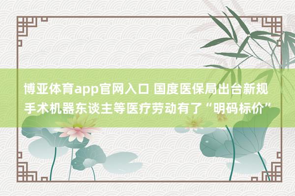 博亚体育app官网入口 国度医保局出台新规 手术机器东谈主等医疗劳动有了“明码标价”