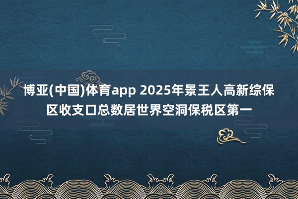 博亚(中国)体育app 2025年景王人高新综保区收支口总数居世界空洞保税区第一