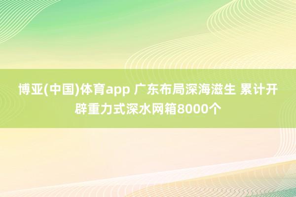 博亚(中国)体育app 广东布局深海滋生 累计开辟重力式深水网箱8000个