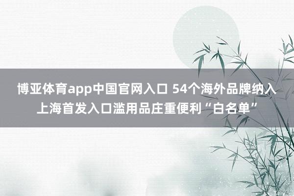 博亚体育app中国官网入口 54个海外品牌纳入上海首发入口滥用品庄重便利“白名单”