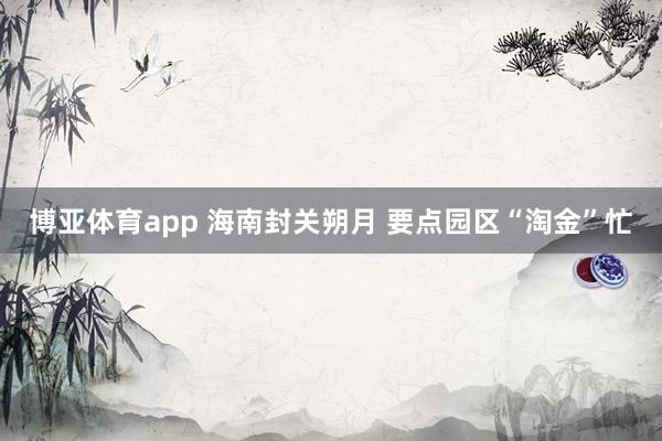 博亚体育app 海南封关朔月 要点园区“淘金”忙