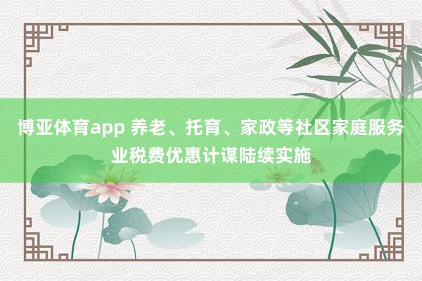 博亚体育app 养老、托育、家政等社区家庭服务业税费优惠计谋陆续实施