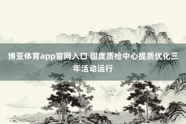博亚体育app官网入口 国度质检中心提质优化三年活动运行