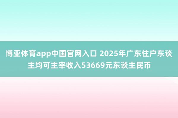 博亚体育app中国官网入口 2025年广东住户东谈主均可主宰收入53669元东谈主民币