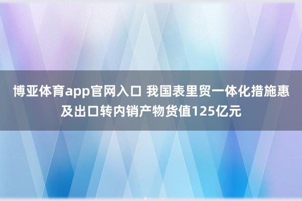 博亚体育app官网入口 我国表里贸一体化措施惠及出口转内销产物货值125亿元