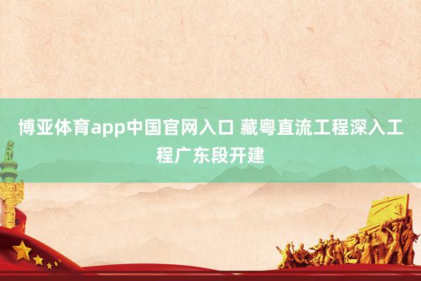 博亚体育app中国官网入口 藏粤直流工程深入工程广东段开建