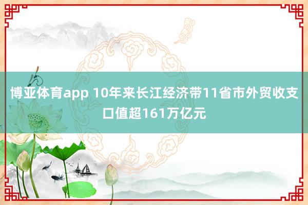 博亚体育app 10年来长江经济带11省市外贸收支口值超161万亿元