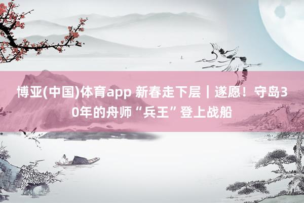 博亚(中国)体育app 新春走下层｜遂愿！守岛30年的舟师“兵王”登上战船