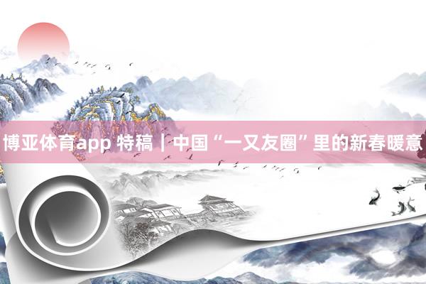博亚体育app 特稿｜中国“一又友圈”里的新春暖意