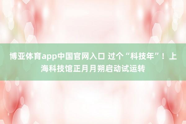 博亚体育app中国官网入口 过个“科技年”！上海科技馆正月月朔启动试运转