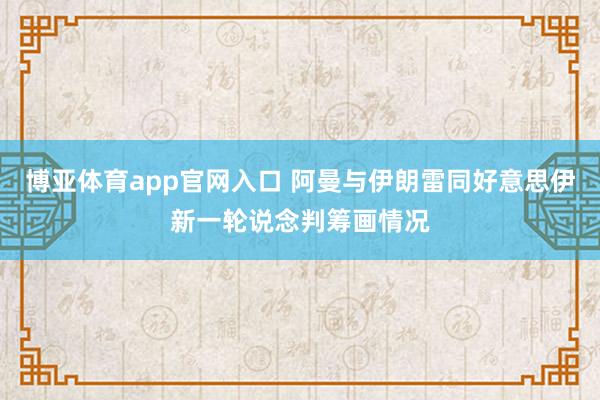 博亚体育app官网入口 阿曼与伊朗雷同好意思伊新一轮说念判筹画情况