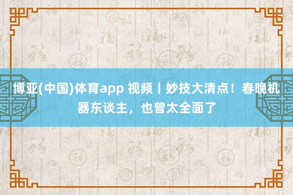 博亚(中国)体育app 视频丨妙技大清点！春晚机器东谈主，也曾太全面了