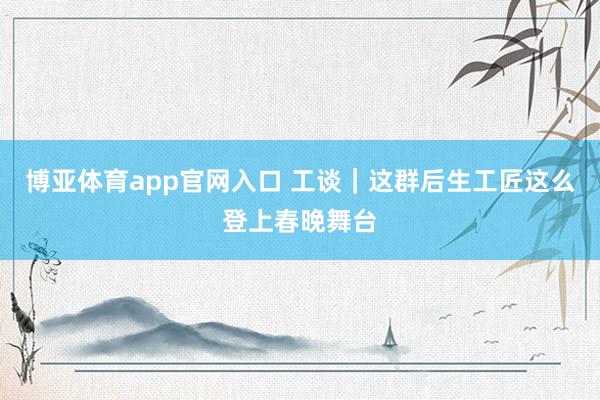 博亚体育app官网入口 工谈｜这群后生工匠这么登上春晚舞台