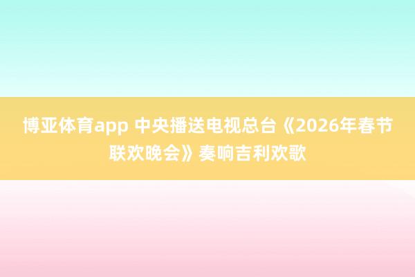 博亚体育app 中央播送电视总台《2026年春节联欢晚会》奏响吉利欢歌