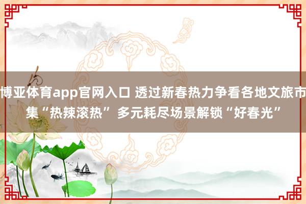 博亚体育app官网入口 透过新春热力争看各地文旅市集“热辣滚热” 多元耗尽场景解锁“好春光”