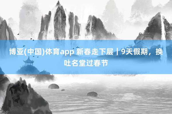 博亚(中国)体育app 新春走下层｜9天假期，换吐名堂过春节