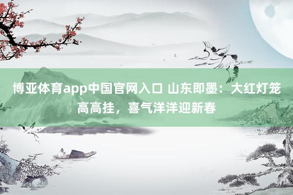 博亚体育app中国官网入口 山东即墨：大红灯笼高高挂，喜气洋洋迎新春