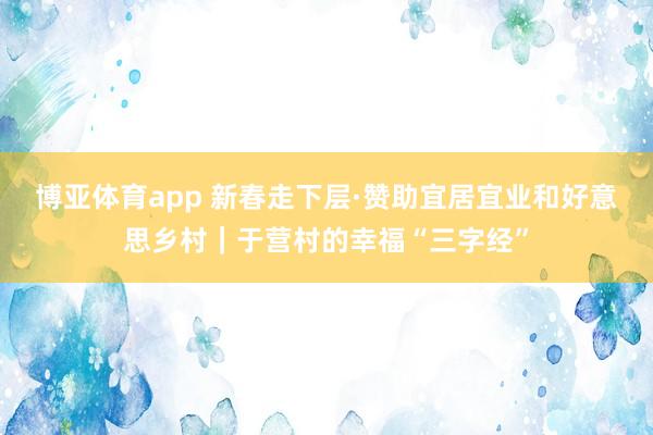 博亚体育app 新春走下层·赞助宜居宜业和好意思乡村｜于营村的幸福“三字经”