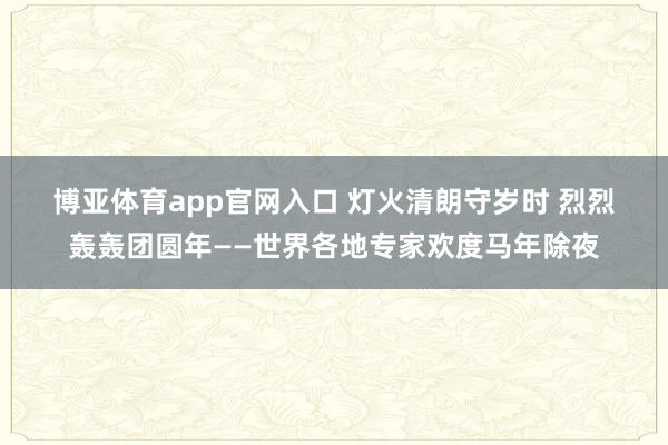 博亚体育app官网入口 灯火清朗守岁时 烈烈轰轰团圆年——世界各地专家欢度马年除夜