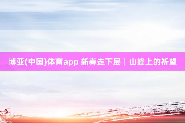 博亚(中国)体育app 新春走下层｜山峰上的祈望