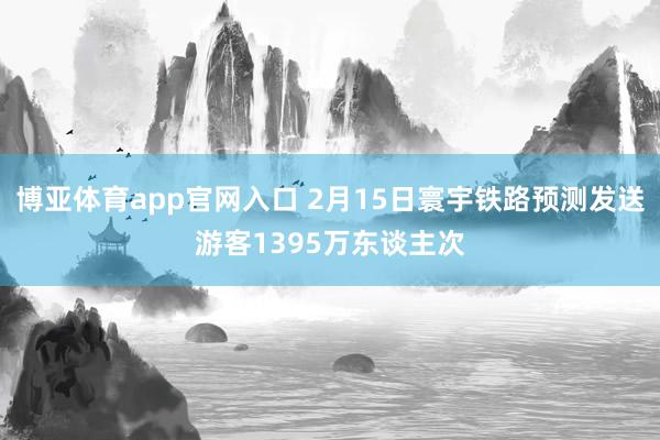 博亚体育app官网入口 2月15日寰宇铁路预测发送游客1395万东谈主次