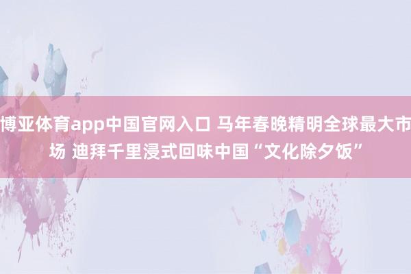 博亚体育app中国官网入口 马年春晚精明全球最大市场 迪拜千里浸式回味中国“文化除夕饭”