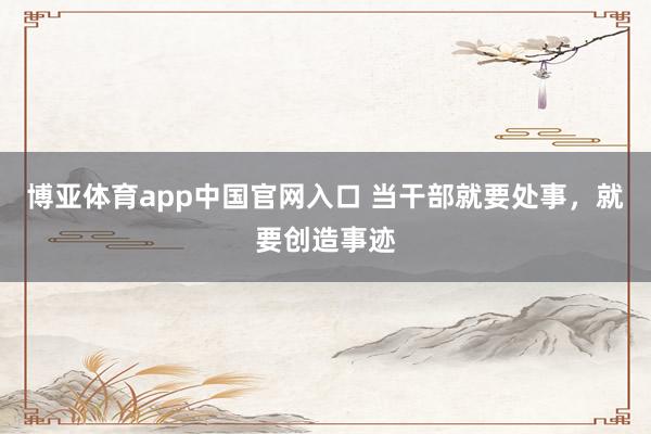博亚体育app中国官网入口 当干部就要处事，就要创造事迹