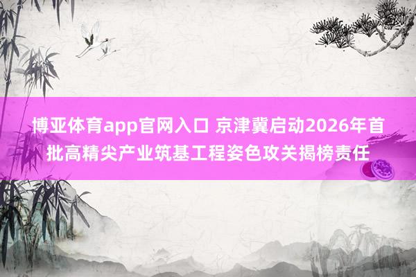 博亚体育app官网入口 京津冀启动2026年首批高精尖产业筑基工程姿色攻关揭榜责任
