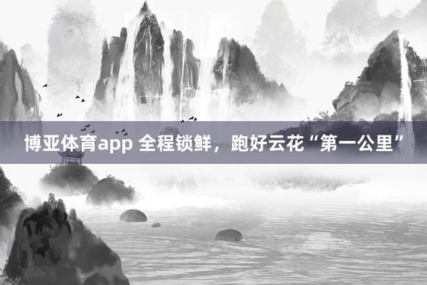 博亚体育app 全程锁鲜，跑好云花“第一公里”