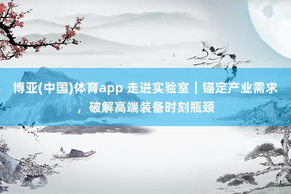 博亚(中国)体育app 走进实验室｜锚定产业需求，破解高端装备时刻瓶颈