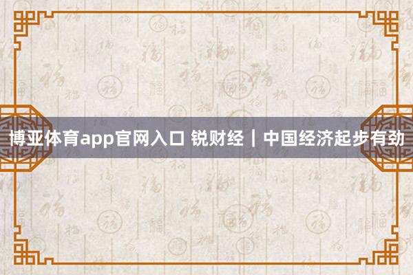 博亚体育app官网入口 锐财经｜中国经济起步有劲