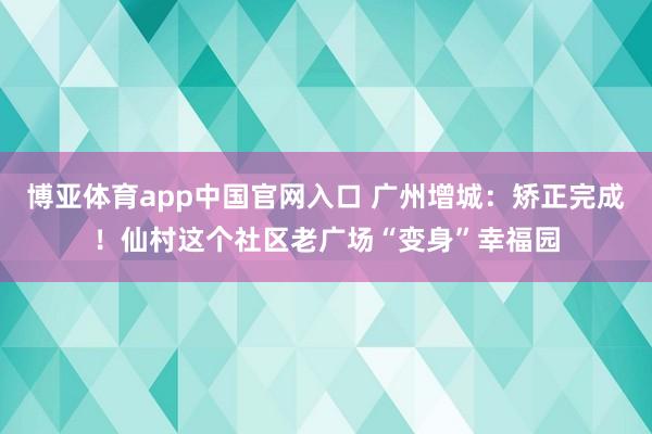 博亚体育app中国官网入口 广州增城：矫正完成！仙村这个社区老广场“变身”幸福园