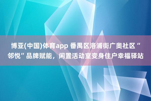 博亚(中国)体育app 番禺区洛浦街广奥社区“邻悦”品牌赋能，闲置活动室变身住户幸福驿站