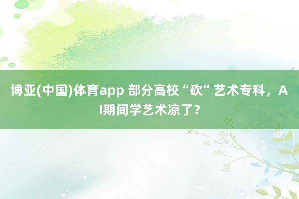 博亚(中国)体育app 部分高校“砍”艺术专科，AI期间学艺术凉了？