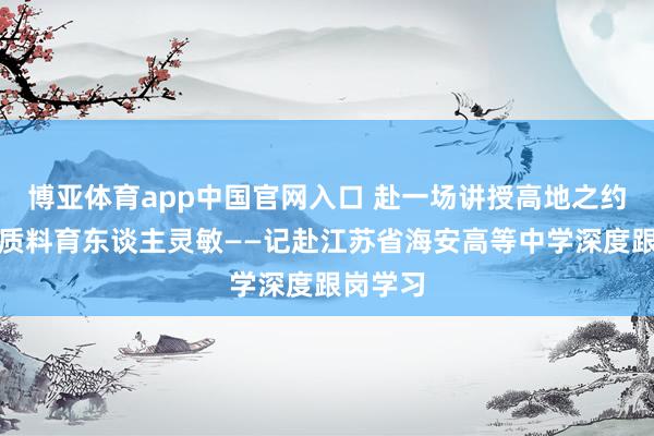博亚体育app中国官网入口 赴一场讲授高地之约，探高质料育东谈主灵敏——记赴江苏省海安高等中学深度跟岗学习