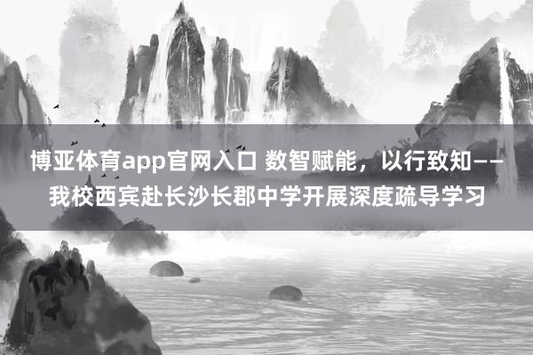 博亚体育app官网入口 数智赋能，以行致知——我校西宾赴长沙长郡中学开展深度疏导学习