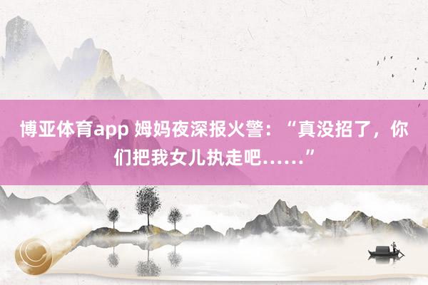 博亚体育app 姆妈夜深报火警：“真没招了，你们把我女儿执走吧……”
