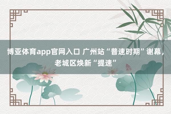 博亚体育app官网入口 广州站“普速时期”谢幕，老城区焕新“提速”