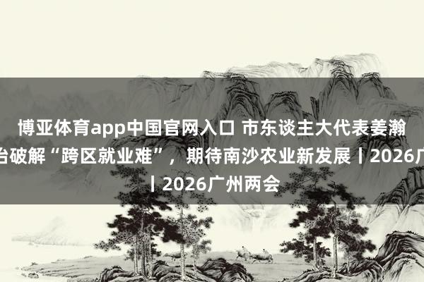 博亚体育app中国官网入口 市东谈主大代表姜瀚原：法治破解“跨区就业难”，期待南沙农业新发展丨2026广州两会