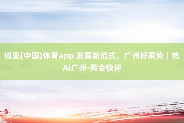 博亚(中国)体育app 发展新范式，广州好乘势｜热AI广州·两会快评