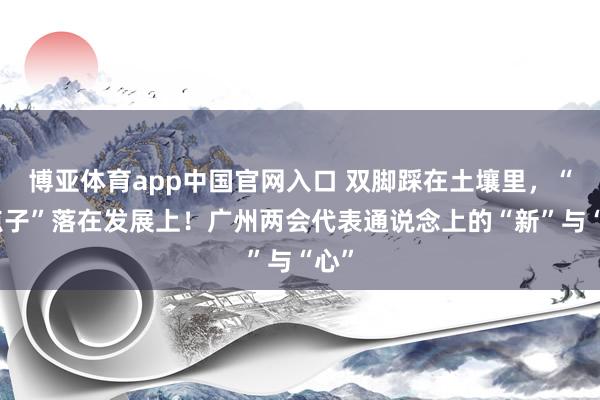 博亚体育app中国官网入口 双脚踩在土壤里，“金点子”落在发展上！广州两会代表通说念上的“新”与“心”