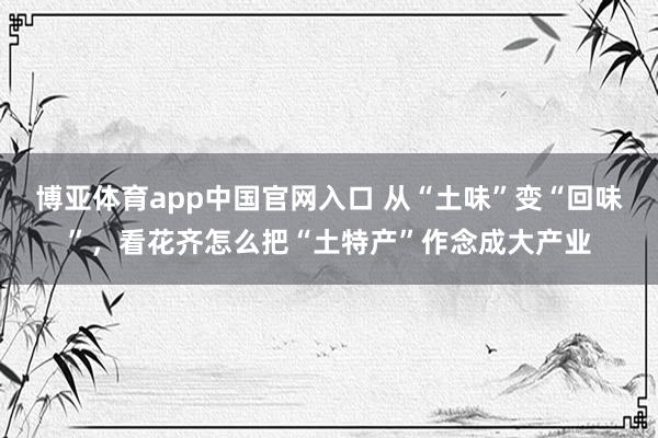 博亚体育app中国官网入口 从“土味”变“回味”，看花齐怎么把“土特产”作念成大产业