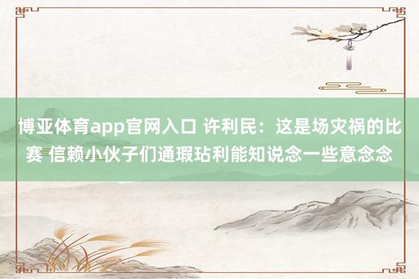 博亚体育app官网入口 许利民：这是场灾祸的比赛 信赖小伙子们通瑕玷利能知说念一些意念念