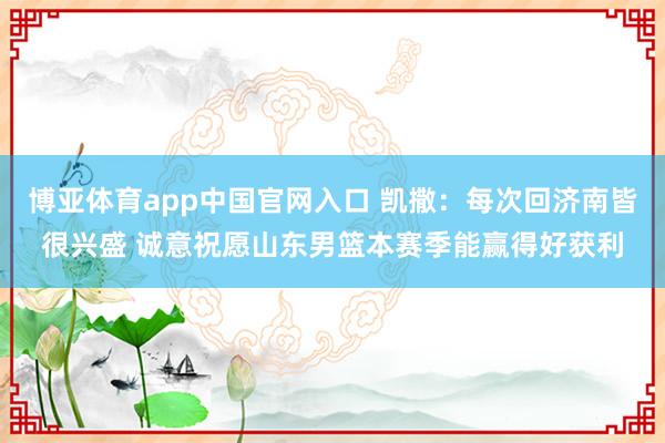 博亚体育app中国官网入口 凯撒：每次回济南皆很兴盛 诚意祝愿山东男篮本赛季能赢得好获利